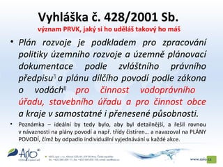 Vyhláška č. 428/2001 Sb.
význam PRVK, jaký si ho uděláš takový ho máš
• Plán rozvoje je podkladem pro zpracování
politiky územního rozvoje a územně plánovací
dokumentace podle zvláštního právního
předpisu7)
a plánu dílčího povodí podle zákona
o vodách8)
pro činnost vodoprávního
úřadu, stavebního úřadu a pro činnost obce
a kraje v samostatné i přenesené působnosti.
• Poznámka – ideální by tedy bylo, aby byl detailnější, a řešil rovnou
v návaznosti na plány povodí a např. třídy čistíren… a navazoval na PLÁNY
POVODÍ, čímž by odpadlo individuální vyjednávání u každé akce.
 