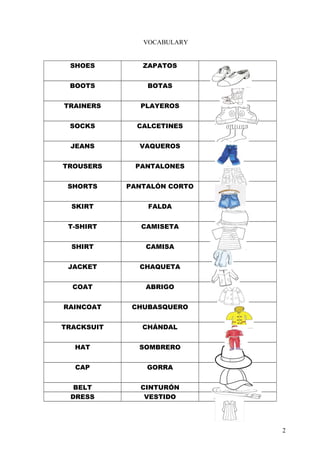 VOCABULARY
SHOES

ZAPATOS

BOOTS

BOTAS

TRAINERS

PLAYEROS

SOCKS

CALCETINES

JEANS

VAQUEROS

TROUSERS

PANTALONES

SHORTS

PANTAL?N CORTO

SKIRT

FALDA

T-SHIRT

CAMISETA

SHIRT

CAMISA

JACKET

CHAQUETA

COAT

ABRIGO

RAINCOAT

CHUBASQUERO

TRACKSUIT

CH?NDAL

HAT

SOMBRERO

CAP

GORRA

BELT
DRESS

CINTUR?N
VESTIDO

2

 