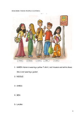 DESCRIBE THESE PEOPLE CLOTHES:

1- KAREN: Karen is wearing a yellow T-shirt, red trousers and white shoes.
She is not wearing a jacket.
2- NICOLE:

3- CHRIS:

4- BEN:

5- LAURA:

9

 