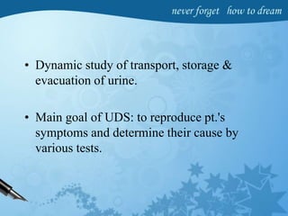 • Dynamic study of transport, storage &
evacuation of urine.
• Main goal of UDS: to reproduce pt.'s
symptoms and determine their cause by
various tests.
 
