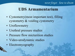 UDS Armamentarium
• Cystometry(most important test), filling
cystometry & voiding cystometry
• Uroflowmetry
• Urethral pressure studies
• Pressure flow micturition studies
• Video-urodynamic studies
• Electromyography
 