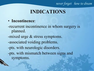 INDICATIONS
• Incontinence:
-recurrent incontinence in whom surgery is
planned.
-mixed urge & stress symptoms.
-associated voiding problems.
-pts. with neurologic disorders.
-pts. with mismatch between signs and
symptoms.
 