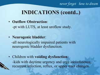 INDICATIONS (contd..)
• Outflow Obstruction:
-pt with LUTS, at least uroflow study.
• Neurogenic bladder:
-all neurologically impaired patients with
neurogenic bladder dysfunction.
• Children with voiding dysfunction:
-kids with daytime urgency and urge incontinence,
recurrent infection, reflux, or upper tract changes.
 