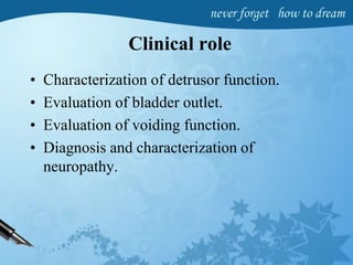 Clinical role
• Characterization of detrusor function.
• Evaluation of bladder outlet.
• Evaluation of voiding function.
• Diagnosis and characterization of
neuropathy.
 