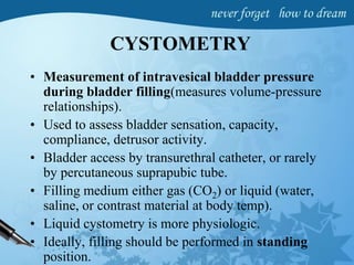 CYSTOMETRY
• Measurement of intravesical bladder pressure
during bladder filling(measures volume-pressure
relationships).
• Used to assess bladder sensation, capacity,
compliance, detrusor activity.
• Bladder access by transurethral catheter, or rarely
by percutaneous suprapubic tube.
• Filling medium either gas (CO2) or liquid (water,
saline, or contrast material at body temp).
• Liquid cystometry is more physiologic.
• Ideally, filling should be performed in standing
position.
 