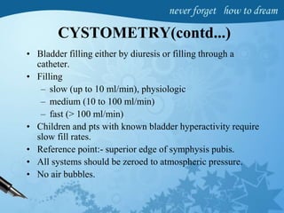 CYSTOMETRY(contd...)
• Bladder filling either by diuresis or filling through a
catheter.
• Filling
– slow (up to 10 ml/min), physiologic
– medium (10 to 100 ml/min)
– fast (> 100 ml/min)
• Children and pts with known bladder hyperactivity require
slow fill rates.
• Reference point:- superior edge of symphysis pubis.
• All systems should be zeroed to atmospheric pressure.
• No air bubbles.
 