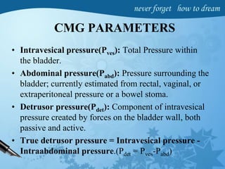 CMG PARAMETERS
• Intravesical pressure(Pves): Total Pressure within
the bladder.
• Abdominal pressure(Pabd): Pressure surrounding the
bladder; currently estimated from rectal, vaginal, or
extraperitoneal pressure or a bowel stoma.
• Detrusor pressure(Pdet): Component of intravesical
pressure created by forces on the bladder wall, both
passive and active.
• True detrusor pressure = Intravesical pressure -
Intraabdominal pressure.(Pdet = Pves-Pabd)
 