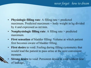 • Physiologic filling rate: A filling rate < predicted
maximum. Predicted maximum = body weight in kg divided
by 4 and expressed as ml/min.
• Nonphysiologic filling rate: A filling rate > predicted
maximum.
• First sensation of bladder filling: Volume at which patient
first becomes aware of bladder filling.
• First desire to void: Feeling during filling cystometry that
would lead the patient to pass urine at the next convenient
moment.
• Strong desire to void: Persistent desire to void without fear
of leakage.
 