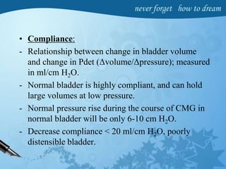 • Compliance:
- Relationship between change in bladder volume
and change in Pdet (Δvolume/Δpressure); measured
in ml/cm H2O.
- Normal bladder is highly compliant, and can hold
large volumes at low pressure.
- Normal pressure rise during the course of CMG in
normal bladder will be only 6-10 cm H2O.
- Decrease compliance < 20 ml/cm H2O, poorly
distensible bladder.
 