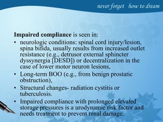 Impaired compliance is seen in:
• neurologic conditions: spinal cord injury/lesion,
spina bifida, usually results from increased outlet
resistance (e.g., detrusor external sphincter
dyssynergia [DESD]) or decentralization in the
case of lower motor neuron lesions,
• Long-term BOO (e.g., from benign prostatic
obstruction),
• Structural changes- radiation cystitis or
tuberculosis.
• Impaired compliance with prolonged elevated
storage pressures is a urodynamic risk factor and
needs treatment to prevent renal damage.
 