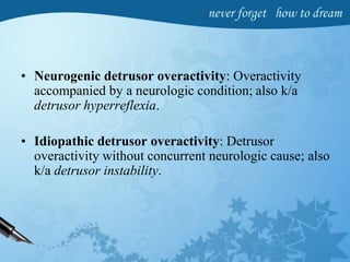• Neurogenic detrusor overactivity: Overactivity
accompanied by a neurologic condition; also k/a
detrusor hyperreflexia.
• Idiopathic detrusor overactivity: Detrusor
overactivity without concurrent neurologic cause; also
k/a detrusor instability.
 