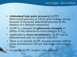 • Abdominal leak point pressure(ALPP):
Intravesical pressure at which urine leakage occurs
because of increased abdominal pressure in the
absence of a detrusor contraction.
• ALPP is a measure of sphincteric strength or
ability of the sphincter to resist changes in Pabd
• Applicable to stress incontinence; ALPP can be
demonstrated only in a patient with SUI.
• There is no normal ALPP, because patients without
stress incontinence will not leak at any physiologic
Pabd.
• Lower the ALPP, weaker is the sphincter.
 