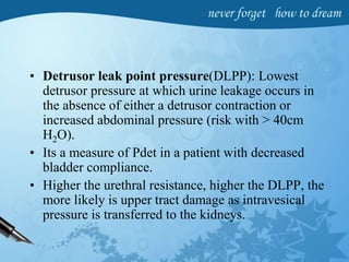 • Detrusor leak point pressure(DLPP): Lowest
detrusor pressure at which urine leakage occurs in
the absence of either a detrusor contraction or
increased abdominal pressure (risk with > 40cm
H2O).
• Its a measure of Pdet in a patient with decreased
bladder compliance.
• Higher the urethral resistance, higher the DLPP, the
more likely is upper tract damage as intravesical
pressure is transferred to the kidneys.
 