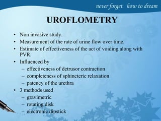 UROFLOMETRY
• Non invasive study.
• Measurement of the rate of urine flow over time.
• Estimate of effectiveness of the act of voiding along with
PVR.
• Influenced by
– effectiveness of detrusor contraction
– completeness of sphincteric relaxation
– patency of the urethra
• 3 methods used
– gravimetric
– rotating disk
– electronic dipstick
 