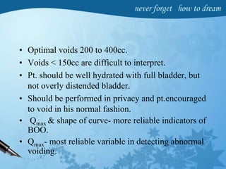 • Optimal voids 200 to 400cc.
• Voids < 150cc are difficult to interpret.
• Pt. should be well hydrated with full bladder, but
not overly distended bladder.
• Should be performed in privacy and pt.encouraged
to void in his normal fashion.
• Qmax & shape of curve- more reliable indicators of
BOO.
• Qmax- most reliable variable in detecting abnormal
voiding.
 