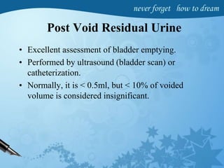 Post Void Residual Urine
• Excellent assessment of bladder emptying.
• Performed by ultrasound (bladder scan) or
catheterization.
• Normally, it is < 0.5ml, but < 10% of voided
volume is considered insignificant.
 