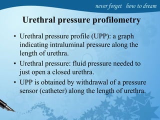 Urethral pressure profilometry
• Urethral pressure profile (UPP): a graph
indicating intraluminal pressure along the
length of urethra.
• Urethral pressure: fluid pressure needed to
just open a closed urethra.
• UPP is obtained by withdrawal of a pressure
sensor (catheter) along the length of urethra.
 