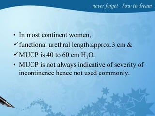 • In most continent women,
functional urethral length:approx.3 cm &
MUCP is 40 to 60 cm H2O.
• MUCP is not always indicative of severity of
incontinence hence not used commonly.
 