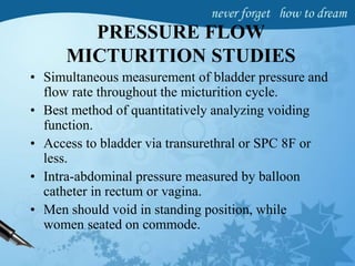 PRESSURE FLOW
MICTURITION STUDIES
• Simultaneous measurement of bladder pressure and
flow rate throughout the micturition cycle.
• Best method of quantitatively analyzing voiding
function.
• Access to bladder via transurethral or SPC 8F or
less.
• Intra-abdominal pressure measured by balloon
catheter in rectum or vagina.
• Men should void in standing position, while
women seated on commode.
 