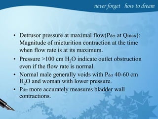 • Detrusor pressure at maximal flow(Pdet at Qmax):
Magnitude of micturition contraction at the time
when flow rate is at its maximum.
• Pressure <100 cm H2O indicate outlet obstruction
even if the flow rate is normal.
• Normal male generally voids with Pdet 40-60 cm
H2O and woman with lower pressure.
• Pdet more accurately measures bladder wall
contractions.
 