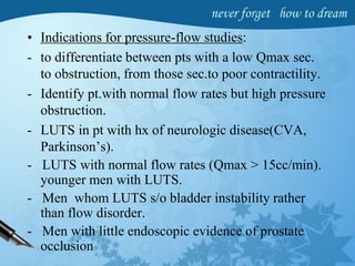 • Indications for pressure-flow studies:
- to differentiate between pts with a low Qmax sec.
to obstruction, from those sec.to poor contractility.
- Identify pt.with normal flow rates but high pressure
obstruction.
- LUTS in pt with hx of neurologic disease(CVA,
Parkinson’s).
- LUTS with normal flow rates (Qmax > 15cc/min).
younger men with LUTS.
- Men whom LUTS s/o bladder instability rather
than flow disorder.
- Men with little endoscopic evidence of prostate
occlusion
 
