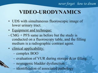 VIDEO-URODYNAMICS
• UDS with simultaneous fluoroscopic image of
lower urinary tract.
• Equipment and technique:
- CMG + PFS same as before but the study is
conducted on a fluoroscopy table, and the filling
medium is a radiographic contrast agent.
• clinical applicability:
– complex BOO
– evaluation of VUR during storage &/or filling.
– neurogenic bladder dysfunction
– identification of associated pathology
 
