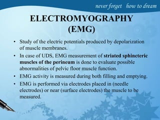 ELECTROMYOGRAPHY
(EMG)
• Study of the electric potentials produced by depolarization
of muscle membranes.
• In case of UDS, EMG measurement of striated sphincteric
muscles of the perineum is done to evaluate possible
abnormalities of pelvic floor muscle function.
• EMG activity is measured during both filling and emptying.
• EMG is performed via electrodes placed in (needle
electrodes) or near (surface electrodes) the muscle to be
measured.
 