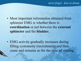 • Most important information obtained from
sphincter EMG is whether there is
coordination or not between the external
sphincter and the bladder.
• EMG activity gradually increases during
filling cystometry (recruitment) and then
cease and remains so for the time of voiding.
 