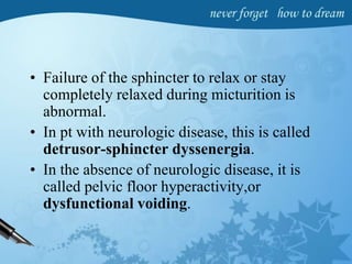 • Failure of the sphincter to relax or stay
completely relaxed during micturition is
abnormal.
• In pt with neurologic disease, this is called
detrusor-sphincter dyssenergia.
• In the absence of neurologic disease, it is
called pelvic floor hyperactivity,or
dysfunctional voiding.
 
