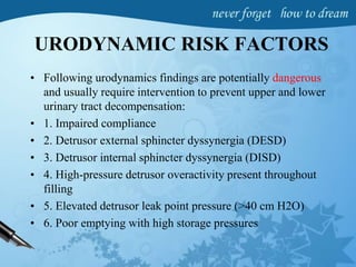 URODYNAMIC RISK FACTORS
• Following urodynamics findings are potentially dangerous
and usually require intervention to prevent upper and lower
urinary tract decompensation:
• 1. Impaired compliance
• 2. Detrusor external sphincter dyssynergia (DESD)
• 3. Detrusor internal sphincter dyssynergia (DISD)
• 4. High-pressure detrusor overactivity present throughout
filling
• 5. Elevated detrusor leak point pressure (>40 cm H2O)
• 6. Poor emptying with high storage pressures
 