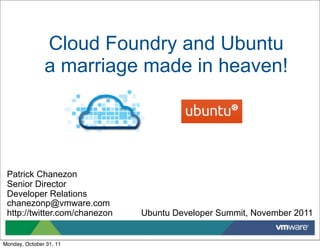 Cloud Foundry and Ubuntu
               a marriage made in heaven!




 Patrick Chanezon
 Senior Director
 Developer Relations
 chanezonp@vmware.com
 http://twitter.com/chanezon   Ubuntu Developer Summit, November 2011


Monday, October 31, 11
 