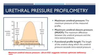 URETHRAL PRESSURE PROFILOMETRY
 Maximum urethral pressure: The
maximum pressure of the measured
profile.
 Maximum urethral closure pressure
(MUCP): The maximum difference
between the urethral pressure and the
intra-vesical pressure.
 Functional profile length: The length
of the urethra along which the urethral
pressure exceeds intra-vesical pressure
Maximum urethral closure pressure <20 cm H2O: suggests intrinsic sphincter deficiency
100
DEPT OF UROLOGY, GRH AND KMC, CHENNAI.
 