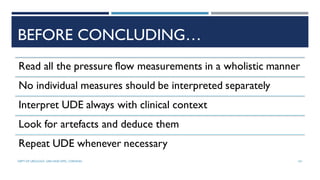 BEFORE CONCLUDING…
Read all the pressure flow measurements in a wholistic manner
No individual measures should be interpreted separately
Interpret UDE always with clinical context
Look for artefacts and deduce them
Repeat UDE whenever necessary
101
DEPT OF UROLOGY, GRH AND KMC, CHENNAI.
 