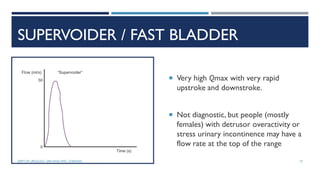 SUPERVOIDER / FAST BLADDER
 Very high Qmax with very rapid
upstroke and downstroke.
 Not diagnostic, but people (mostly
females) with detrusor overactivity or
stress urinary incontinence may have a
flow rate at the top of the range
19
DEPT OF UROLOGY, GRH AND KMC, CHENNAI.
 