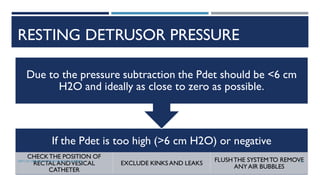 RESTING DETRUSOR PRESSURE
If the Pdet is too high (>6 cm H2O) or negative
CHECKTHE POSITION OF
RECTAL ANDVESICAL
CATHETER
EXCLUDE KINKS AND LEAKS
FLUSHTHE SYSTEMTO REMOVE
ANYAIR BUBBLES
Due to the pressure subtraction the Pdet should be <6 cm
H2O and ideally as close to zero as possible.
38
DEPT OF UROLOGY, GRH AND KMC, CHENNAI.
 