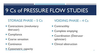 9 Cs of PRESSURE FLOW STUDIES
STORAGE PHASE – 5 Cs
 Contractions (involuntary
detrusor)
 Compliance
 Coarse sensation
 Continence
 Cystometric capacity
VOIDING PHASE – 4 Cs
 Contractility
 Complete emptying
 Coordination (Detrusor
sphincter)
 Clinical obstruction
43
DEPT OF UROLOGY, GRH AND KMC, CHENNAI.
 