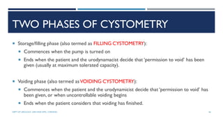 TWO PHASES OF CYSTOMETRY
 Storage/filling phase (also termed as FILLING CYSTOMETRY):
 Commences when the pump is turned on
 Ends when the patient and the urodynamacist decide that ‘permission to void’ has been
given (usually at maximum tolerated capacity).
 Voiding phase (also termed asVOIDING CYSTOMETRY):
 Commences when the patient and the urodynamicist decide that ‘permission to void’ has
been given, or when uncontrollable voiding begins
 Ends when the patient considers that voiding has finished.
46
DEPT OF UROLOGY, GRH AND KMC, CHENNAI.
 
