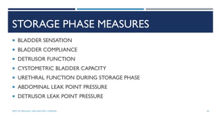 STORAGE PHASE MEASURES
 BLADDER SENSATION
 BLADDER COMPLIANCE
 DETRUSOR FUNCTION
 CYSTOMETRIC BLADDER CAPACITY
 URETHRAL FUNCTION DURING STORAGE PHASE
 ABDOMINAL LEAK POINT PRESSURE
 DETRUSOR LEAK POINT PRESSURE
49
DEPT OF UROLOGY, GRH AND KMC, CHENNAI.
 