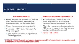 BLADDER CAPACITY
Cystometric capacity
 Bladder volume at the end of the storage phase
when ‘permission to void’ is given and the
investigation moves into the voiding phase.
 Usually the maximum cystometric capacity
 If it is not the MCC – define the reason why
fIlling was stopped
 pain, large infused volume or high detrusor
end filling pressure.
Maximum cystometric capacity (MCC)
 Normal sensations - volume at which the
patient feels he/she can no longer delay
micturition due to a strong desire to void.
 Where there is altered or absent sensation the
MCC cannot be measured and the cystometric
capacity should instead be recorded.
 Normal – 350 – 600ml
NORMAL - bladder should fill to a capacity of approximately 500 ml before there is a strong desire to void.
NO BENEFIT IN OVERFILLINGABOVE 650 -700 ML
58
DEPT OF UROLOGY, GRH AND KMC, CHENNAI.
 