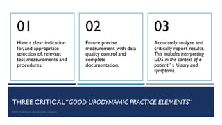 THREE CRITICAL“GOOD URODYNAMIC PRACTICE ELEMENTS”
Have a clear indication
for, and appropriate
selection of, relevant
test measurements and
procedures.
01
Ensure precise
measurement with data
quality control and
complete
documentation.
02
Accurately analyze and
critically report results.
This includes interpreting
UDS in the context of a
patient ’ s history and
symptoms.
03
6
DEPT OF UROLOGY, GRH AND KMC, CHENNAI.
 