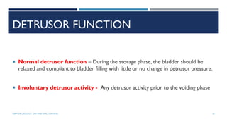 DETRUSOR FUNCTION
 Normal detrusor function – During the storage phase, the bladder should be
relaxed and compliant to bladder filling with little or no change in detrusor pressure.
 Involuntary detrusor activity - Any detrusor activity prior to the voiding phase
60
DEPT OF UROLOGY, GRH AND KMC, CHENNAI.
 