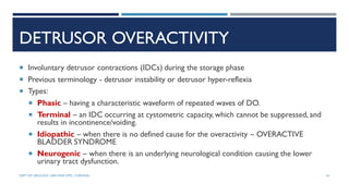 DETRUSOR OVERACTIVITY
 Involuntary detrusor contractions (IDCs) during the storage phase
 Previous terminology - detrusor instability or detrusor hyper-reflexia
 Types:
 Phasic – having a characteristic waveform of repeated waves of DO.
 Terminal – an IDC occurring at cystometric capacity, which cannot be suppressed, and
results in incontinence/voiding.
 Idiopathic – when there is no defined cause for the overactivity – OVERACTIVE
BLADDER SYNDROME
 Neurogenic – when there is an underlying neurological condition causing the lower
urinary tract dysfunction.
61
DEPT OF UROLOGY, GRH AND KMC, CHENNAI.
 