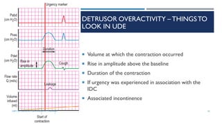 DETRUSOR OVERACTIVITY – THINGSTO
LOOK IN UDE
 Volume at which the contraction occurred
 Rise in amplitude above the baseline
 Duration of the contraction
 If urgency was experienced in association with the
IDC
 Associated incontinence
62
DEPT OF UROLOGY, GRH AND KMC, CHENNAI.
 