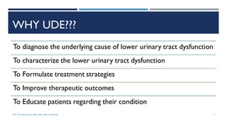WHY UDE???
To diagnose the underlying cause of lower urinary tract dysfunction
To characterize the lower urinary tract dysfunction
To Formulate treatment strategies
To Improve therapeutic outcomes
To Educate patients regarding their condition
7
DEPT OF UROLOGY, GRH AND KMC, CHENNAI.
 