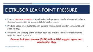 DETRUSOR LEAK POINT PRESSURE
 Lowest detrusor pressure at which urine leakage occurs in the absence of either a
detrusor contraction or increased abdominal pressure.
 Predicts upper tract dysfunction in patients with reduced bladder compliance and
poor voiding.
 Measures the capacity of the bladder neck and urethral sphincter mechanism to
resist increased pressure
Detrusor leak point pressure (DLPP) >40 cm H2O: suggests upper tract
deterioration likely
73
DEPT OF UROLOGY, GRH AND KMC, CHENNAI.
 