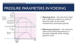 PRESSURE PARAMETERS INVOIDING
 Opening time – the time from initial
rise in detrusor pressure to onset of
flow; this refers to the initial
isovolumetric contraction period.
 Maximum pressure – the maximum
value of the measured pressure, i.e.
the peak amplitude of the voiding
pressure curve
78
DEPT OF UROLOGY, GRH AND KMC, CHENNAI.
 