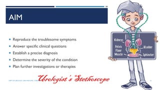 AIM
 Reproduce the troublesome symptoms
 Answer specific clinical questions
 Establish a precise diagnosis
 Determine the severity of the condition
 Plan further investigations or therapies
Urologist’sStethoscope 8
DEPT OF UROLOGY, GRH AND KMC, CHENNAI.
 