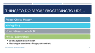 THINGS TO DO BEFORE PROCEEDING TO UDE…
Proper Clinical History
Voiding diary
Urine culture – Exclude UTI
Physical Examination
• Local & systemic examination
• Neurological evaluation – Integrity of sacral arc
9
DEPT OF UROLOGY, GRH AND KMC, CHENNAI.
 