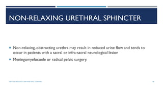 NON-RELAXING URETHRAL SPHINCTER
 Non-relaxing, obstructing urethra may result in reduced urine flow and tends to
occur in patients with a sacral or infra-sacral neurological lesion
 Meningomyelocoele or radical pelvic surgery.
98
DEPT OF UROLOGY, GRH AND KMC, CHENNAI.
 