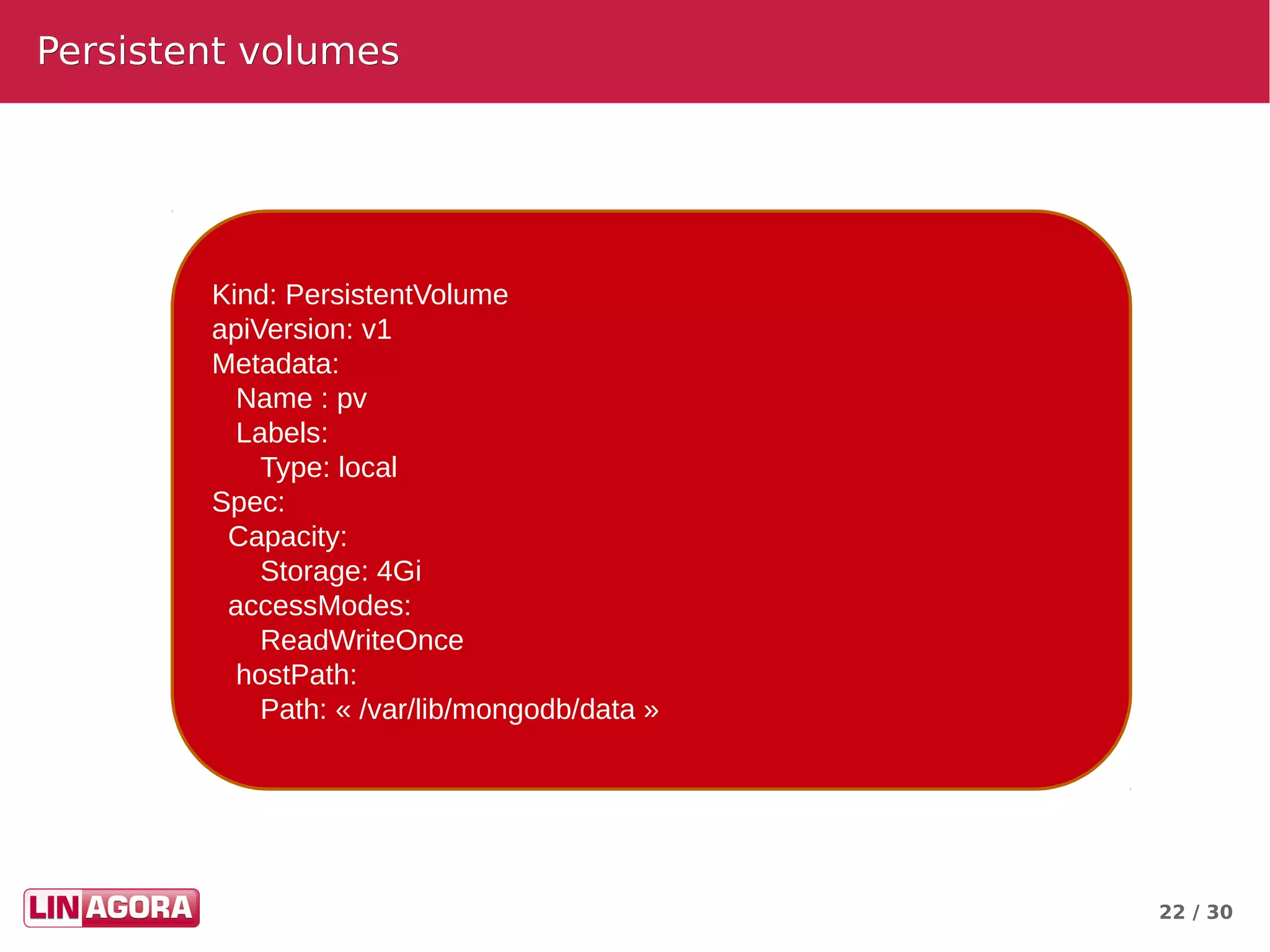 22 / 30
Persistent volumesPersistent volumes
Kind: PersistentVolume
apiVersion: v1
Metadata:
Name : pv
Labels:
Type: local
Spec:
Capacity:
Storage: 4Gi
accessModes:
ReadWriteOnce
hostPath:
Path: « /var/lib/mongodb/data »
 